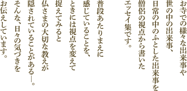 お寺での様々な出来事や世の中の出来事、日常の中のふとした出来事を僧侶の視点から書いたエッセイ集です。普段あたりまえに感じていることを、ときには視点を変えて捉えてみると仏さまの大切な教えが隠されていることがある―。そんな、日々の気づきをお伝えしています。