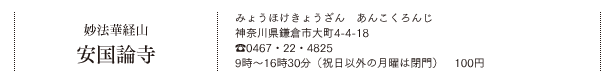 妙法華経山 安国論寺（みょうほけきょうざん あんこくろんじ）神奈川県鎌倉市大町4-4-18　Tel.0467・22・4825　9時～16時30分（祝日以外の月曜は閉門）100円
