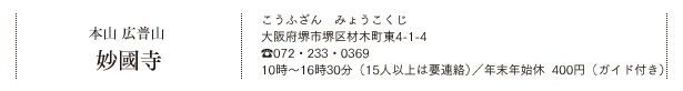 本山 広普山 妙國寺（こうふざん　みょうこくじ）大阪府堺市堺区材木町東4-1-4 TEL.072・233・0369　10時～16時30分（15人以上は要連絡）／年末年始休　400円（ガイド付き）