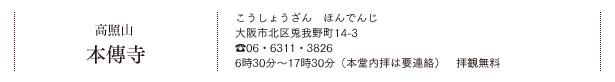 高照山 本傳寺（こうしょうざん　ほんでんじ）大阪市北区兎我野町14-3　TEL.06・6311・3826　6時30分～17時30分（本堂内拝は要連絡）　拝観無料