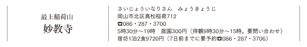 最上稲荷山 妙教寺（さいじょういなりさん　みょうきょうじ）岡山市北区高松稲荷712 TEL.086・287・3700 5時30分～19時　庭園300円（拝観9時30分〜15時。要問い合わせ）宿坊1泊2食9720円（7日前までに要予約TEL.086・287・3706）