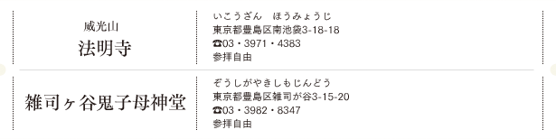 威光山 法明寺（いこうざん　ほうみょうじ）東京都豊島区南池袋3-18-18 TEL.03・3971・4383 参拝自由／雑司ヶ谷鬼子母神堂（ぞうしがやきしもじんどう）東京都豊島区雑司が谷3-15-20 TEL.03・3982・8347 参拝自由