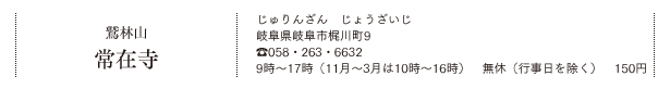 鷲林山 常在寺（じゅりんざん　じょうざいじ）岐阜県岐阜市梶川町9 TEL.058・263・6632 9時〜17時（11月〜3月は10時〜16時） 無休（行事日を除く）150円料